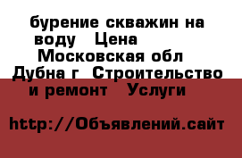 бурение скважин на воду › Цена ­ 1 900 - Московская обл., Дубна г. Строительство и ремонт » Услуги   